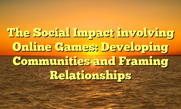 The Social Impact involving Online Games: Developing Communities and Framing Relationships