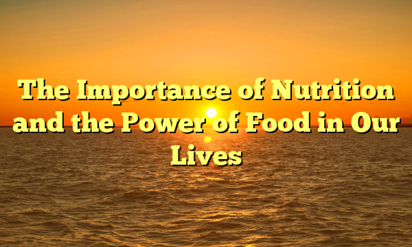 The Importance of Nutrition and the Power of Food in Our Lives